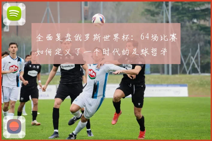 全面复盘俄罗斯世界杯：64场比赛如何定义了一个时代的足球哲学