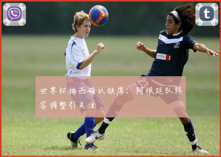 世界杯梅西确认缺席：阿根廷队阵容调整引关注