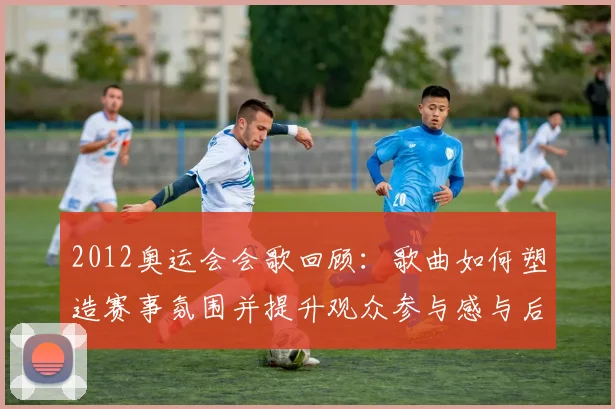 2012奥运会会歌回顾：歌曲如何塑造赛事氛围并提升观众参与感与后续传播