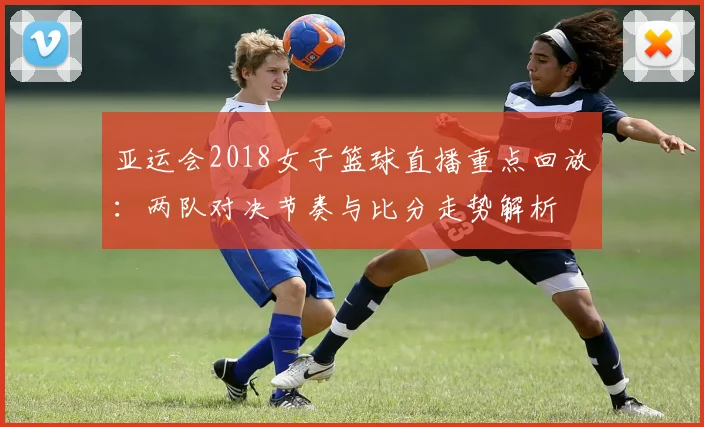 亚运会2018女子篮球直播重点回放：两队对决节奏与比分走势解析