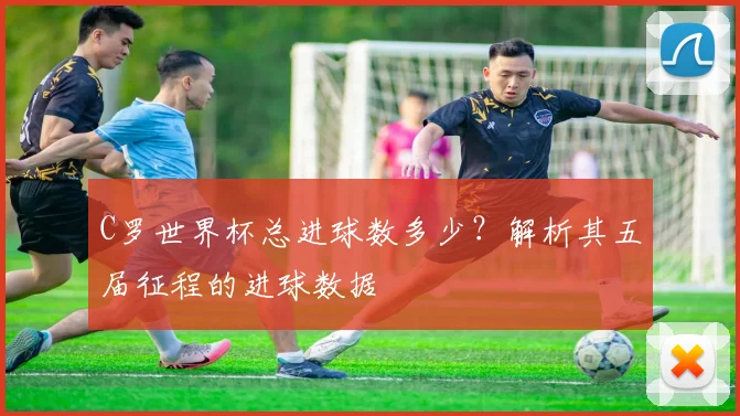 C罗世界杯总进球数多少？解析其五届征程的进球数据