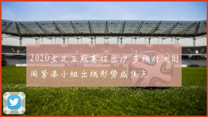 2020女足亚冠赛程出炉 多线对决时间紧凑小组出线形势成焦点