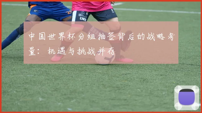 中国世界杯分组抽签背后的战略考量：机遇与挑战并存