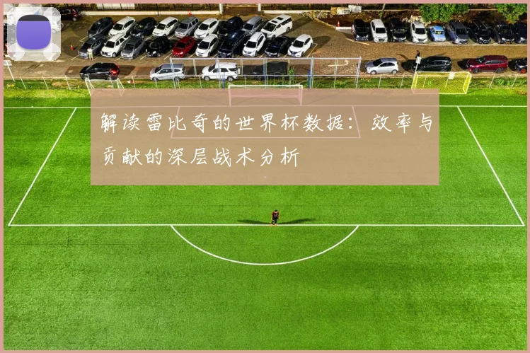 解读雷比奇的世界杯数据:效率与贡献的深层战术分析