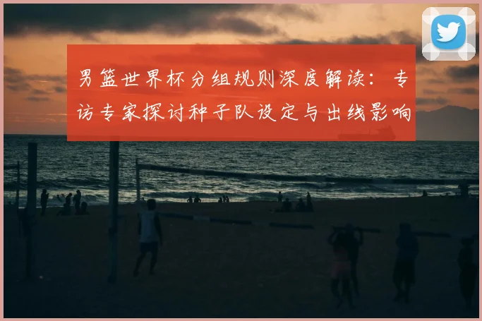 男篮世界杯分组规则深度解读:专访专家探讨种子队设定与出线影响