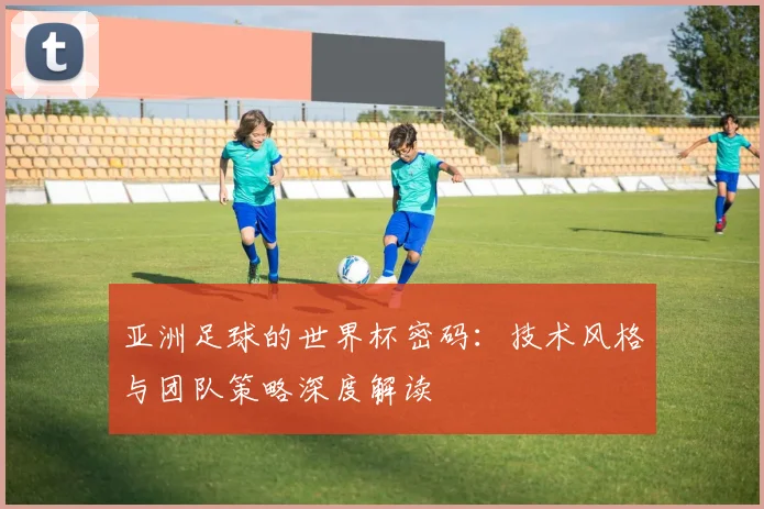 亚洲足球的世界杯密码:技术风格与团队策略深度解读