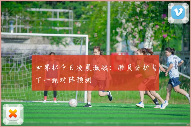 世界杯今日凌晨激战:胜负分析与下一轮对阵预测