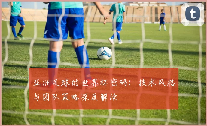 亚洲足球的世界杯密码:技术风格与团队策略深度解读