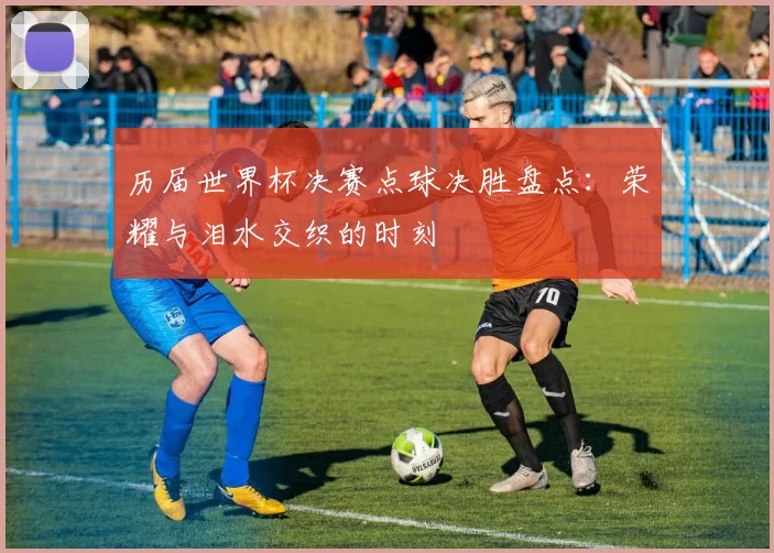 历届世界杯决赛点球决胜盘点：荣耀与泪水交织的时刻