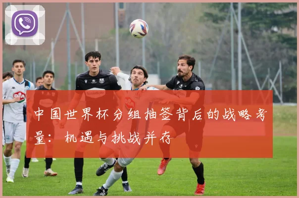 中国世界杯分组抽签背后的战略考量：机遇与挑战并存