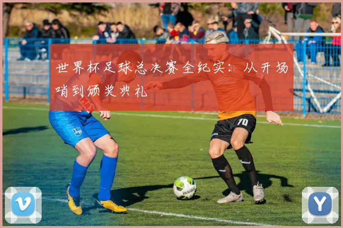 世界杯足球总决赛全纪实：从开场哨到颁奖典礼