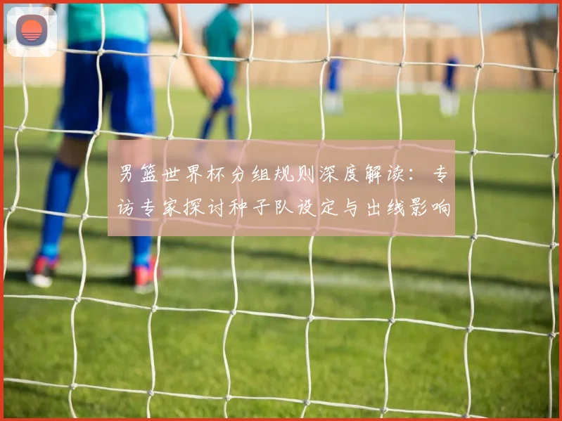 男篮世界杯分组规则深度解读:专访专家探讨种子队设定与出线影响